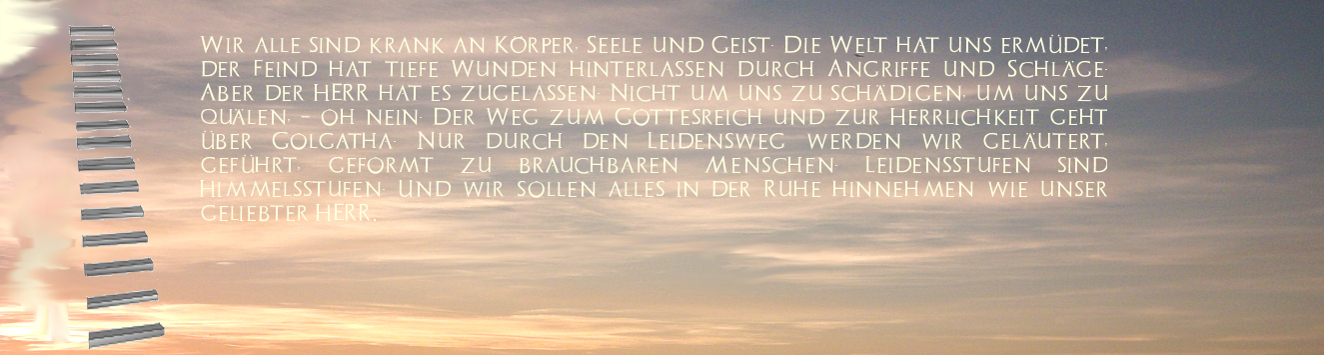 Wir alle sind krank an Körper, Seele und Geist. Die Welt hat uns ermüdet, der Feind hat tiefe Wunden hinterlassen durch Angriffe und Schläge. Aber der HERR hat es zugelassen. Nicht um uns zu schädigen, um uns zu quälen, - oh nein. 
Der Weg zum Gottesreich und zur Herrlichkeit geht über Golgatha. Nur durch den Leidensweg werden wir geläutert, geführt, geformt zu brauchbaren Menschen. Leidensstufen sind Himmelsstufen. Und wir sollen alles in der Ruhe hinnehmen wie unser geliebter HERR.